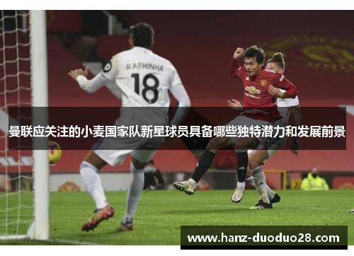 曼联应关注的小麦国家队新星球员具备哪些独特潜力和发展前景