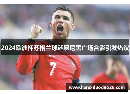 2024欧洲杯苏格兰球迷慕尼黑广场合影引发热议