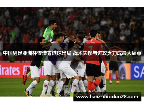 中国男足亚洲杯惨遭零进球出局 战术失误与进攻乏力成最大痛点